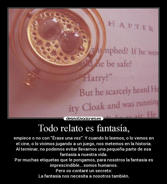 Todo relato es fantasía, - empiece o no con Érase una vez. Y cuando lo leemos, o lo vemos en
el cine, o lo vivimos jugando a un juego, nos metemos en la historia.
Al terminar, no podemos evitar llevarnos una pequeña parte de esa
fantasía a nuestra vida.
Por muchas etiquetas que le pongamos, para nosotros la fantasía es
imprescindible... somos humanos.
Pero os contaré un secreto:
La fantasía nos necesita a nosotros también.