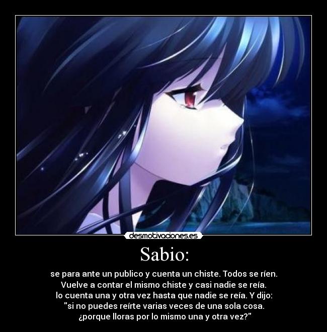 Sabio: - se para ante un publico y cuenta un chiste. Todos se ríen.
Vuelve a contar el mismo chiste y casi nadie se reía.
lo cuenta una y otra vez hasta que nadie se reía. Y dijo:
si no puedes reírte varias veces de una sola cosa.
 ¿porque lloras por lo mismo una y otra vez?