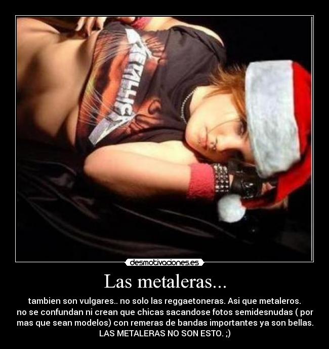 Las metaleras... - tambien son vulgares.. no solo las reggaetoneras. Asi que metaleros.
no se confundan ni crean que chicas sacandose fotos semidesnudas ( por
mas que sean modelos) con remeras de bandas importantes ya son bellas.
LAS METALERAS NO SON ESTO. ;)