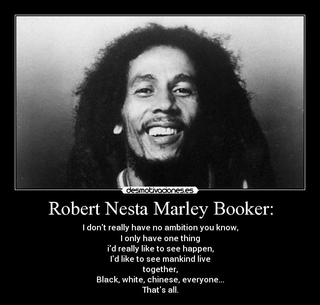 Robert Nesta Marley Booker: - I dont really have no ambition you know,
I only have one thing
id really like to see happen,
Id like to see mankind live
together,
Black, white, chinese, everyone...
Thats all.