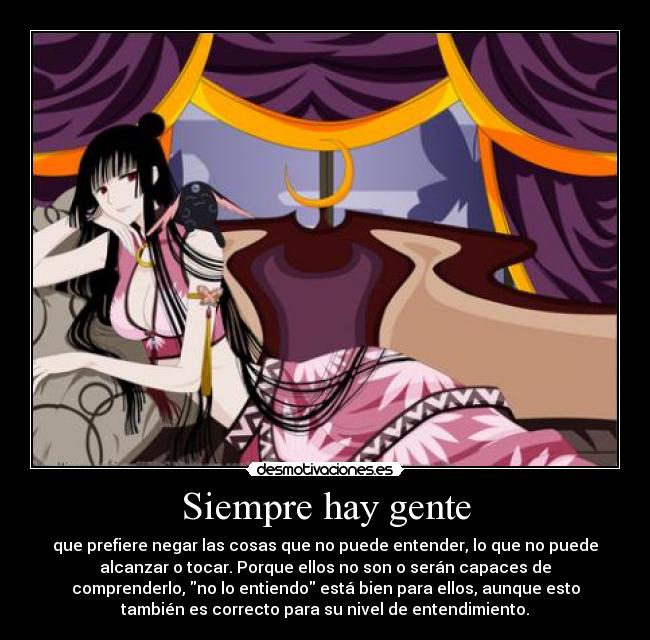 Siempre hay gente - que prefiere negar las cosas que no puede entender, lo que no puede
alcanzar o tocar. Porque ellos no son o serán capaces de
comprenderlo, no lo entiendo está bien para ellos, aunque esto
también es correcto para su nivel de entendimiento.