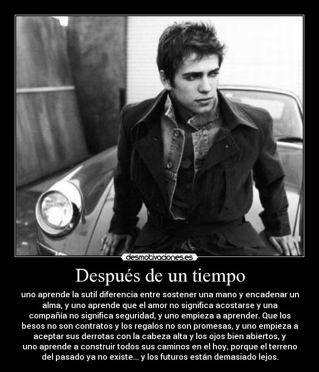 Después de un tiempo - uno aprende la sutil diferencia entre sostener una mano y encadenar un
alma, y uno aprende que el amor no significa acostarse y una
compañía no significa seguridad, y uno empieza a aprender. Que los
besos no son contratos y los regalos no son promesas, y uno empieza a
aceptar sus derrotas con la cabeza alta y los ojos bien abiertos, y
uno aprende a construir todos sus caminos en el hoy, porque el terreno
del pasado ya no existe... y los futuros están demasiado lejos.
