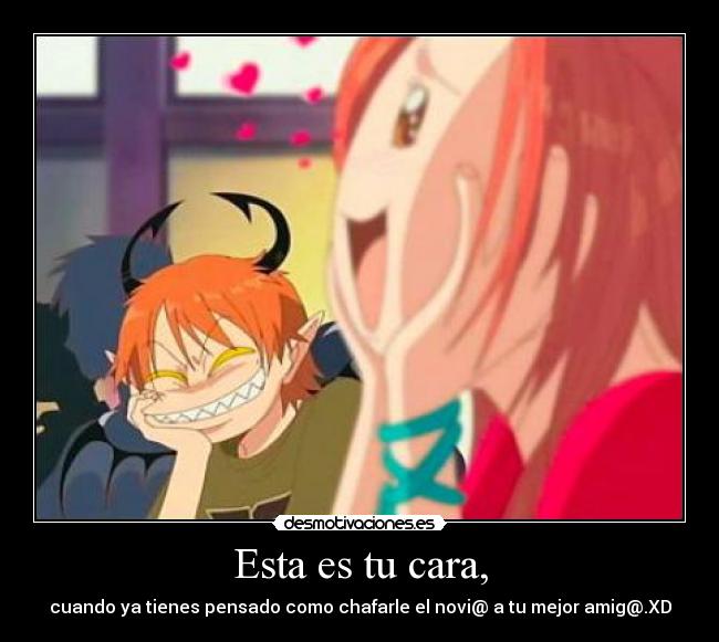 Esta es tu cara, - cuando ya tienes pensado como chafarle el novi@ a tu mejor amig@.XD