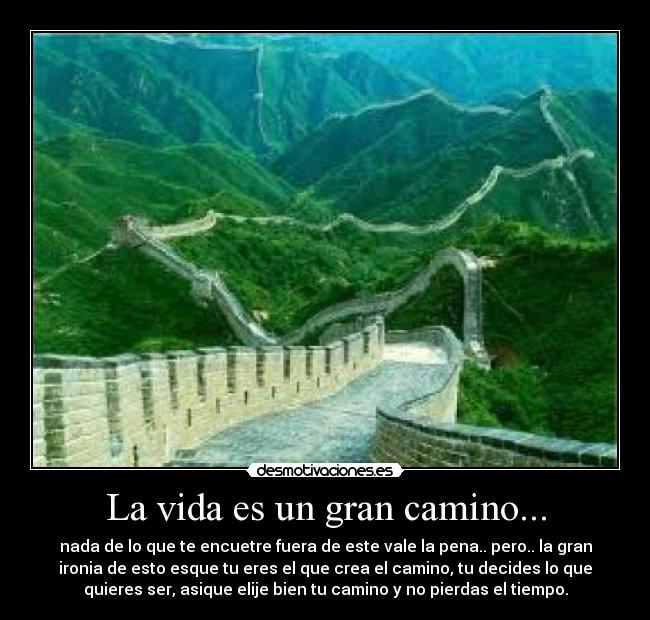 La vida es un gran camino... - nada de lo que te encuetre fuera de este vale la pena.. pero.. la gran
ironia de esto esque tu eres el que crea el camino, tu decides lo que
quieres ser, asique elije bien tu camino y no pierdas el tiempo.