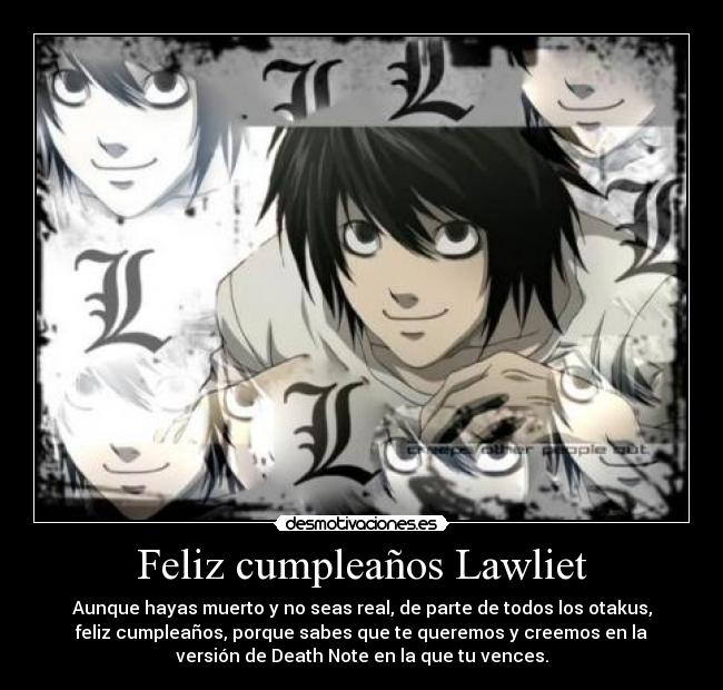 Feliz cumpleaños Lawliet - Aunque hayas muerto y no seas real, de parte de todos los otakus,
feliz cumpleaños, porque sabes que te queremos y creemos en la
versión de Death Note en la que tu vences.