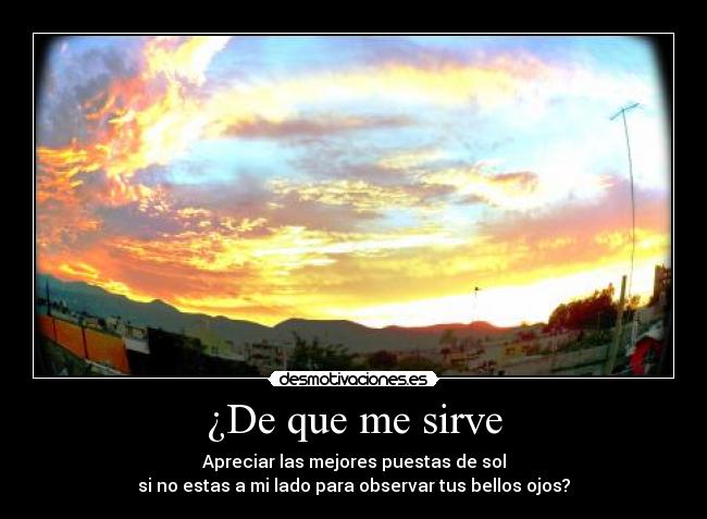 ¿De que me sirve - Apreciar las mejores puestas de sol
si no estas a mi lado para observar tus bellos ojos?