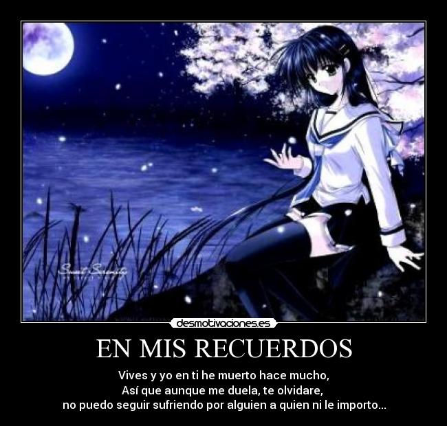 EN MIS RECUERDOS - Vives y yo en ti he muerto hace mucho,
Así que aunque me duela, te olvidare,
no puedo seguir sufriendo por alguien a quien ni le importo...