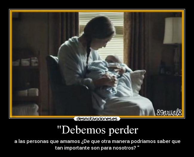 Debemos perder - a las personas que amamos ¿De que otra manera podríamos saber que
tan importante son para nosotros?