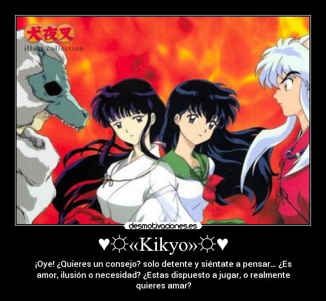 ♥☼«Kikyo»☼♥ - ¡Oye! ¿Quieres un consejo? solo detente y siéntate a pensar… ¿Es
amor, ilusión o necesidad? ¿Estas dispuesto a jugar, o realmente
quieres amar?