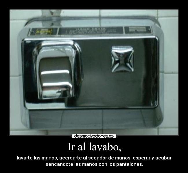 Ir al lavabo, - lavarte las manos, acercarte al secador de manos, esperar y acabar
sencandote las manos con los pantalones.