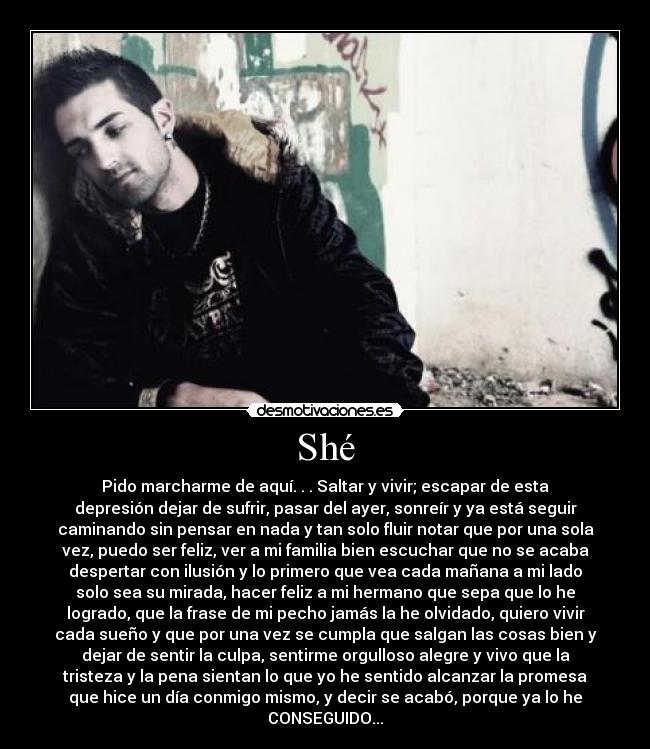 Shé - Pido marcharme de aquí. . . Saltar y vivir; escapar de esta
depresión dejar de sufrir, pasar del ayer, sonreír y ya está seguir
caminando sin pensar en nada y tan solo fluir notar que por una sola
vez, puedo ser feliz, ver a mi familia bien escuchar que no se acaba
despertar con ilusión y lo primero que vea cada mañana a mi lado
solo sea su mirada, hacer feliz a mi hermano que sepa que lo he
logrado, que la frase de mi pecho jamás la he olvidado, quiero vivir
cada sueño y que por una vez se cumpla que salgan las cosas bien y
dejar de sentir la culpa, sentirme orgulloso alegre y vivo que la
tristeza y la pena sientan lo que yo he sentido alcanzar la promesa
que hice un día conmigo mismo, y decir se acabó, porque ya lo he
CONSEGUIDO...