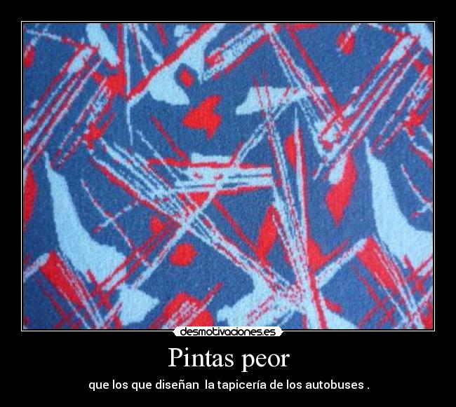 Pintas peor - que los que diseñan la tapicería de los autobuses .