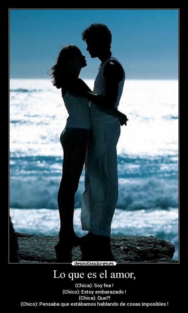 Lo que es el amor, - (Chica): Soy fea !
(Chico): Estoy embarazado !
(Chica): Que?!
(Chico): Pensaba que estábamos hablando de cosas imposibles !