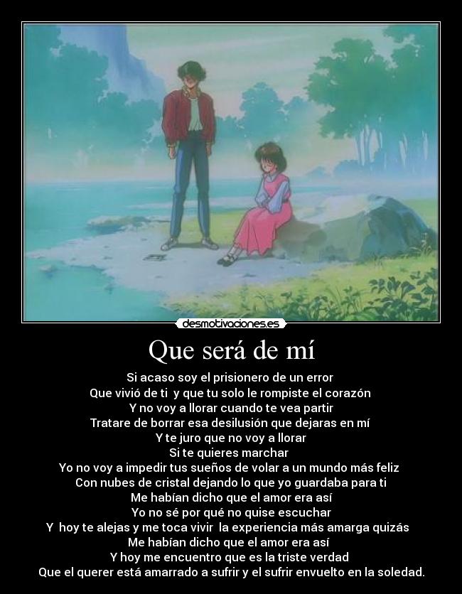 Que será de mí - Si acaso soy el prisionero de un error
Que vivió de ti y que tu solo le rompiste el corazón
Y no voy a llorar cuando te vea partir
Tratare de borrar esa desilusión que dejaras en mí
Y te juro que no voy a llorar
Si te quieres marchar
Yo no voy a impedir tus sueños de volar a un mundo más feliz
Con nubes de cristal dejando lo que yo guardaba para ti
Me habían dicho que el amor era así
Yo no sé por qué no quise escuchar
Y hoy te alejas y me toca vivir la experiencia más amarga quizás
Me habían dicho que el amor era así
Y hoy me encuentro que es la triste verdad
Que el querer está amarrado a sufrir y el sufrir envuelto en la soledad.