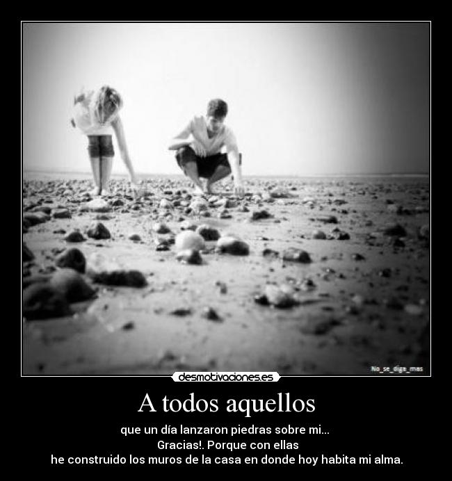 A todos aquellos - que un día lanzaron piedras sobre mi...
Gracias!. Porque con ellas
he construido los muros de la casa en donde hoy habita mi alma.