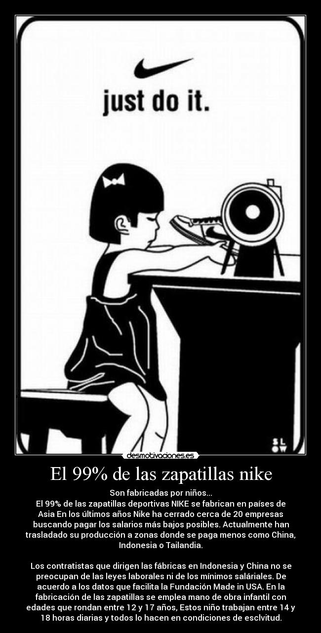 El 99% de las zapatillas nike - Son fabricadas por niños...
El 99% de las zapatillas deportivas NIKE se fabrican en países de
Asia En los últimos años Nike ha cerrado cerca de 20 empresas
buscando pagar los salarios más bajos posibles. Actualmente han
trasladado su producción a zonas donde se paga menos como China,
Indonesia o Tailandia.
Los contratistas que dirigen las fábricas en Indonesia y China no se
preocupan de las leyes laborales ni de los mínimos saláriales. De
acuerdo a los datos que facilita la Fundación Made in USA. En la
fabricación de las zapatillas se emplea mano de obra infantil con
edades que rondan entre 12 y 17 años, Estos niño trabajan entre 14 y
18 horas diarias y todos lo hacen en condiciones de esclvitud.