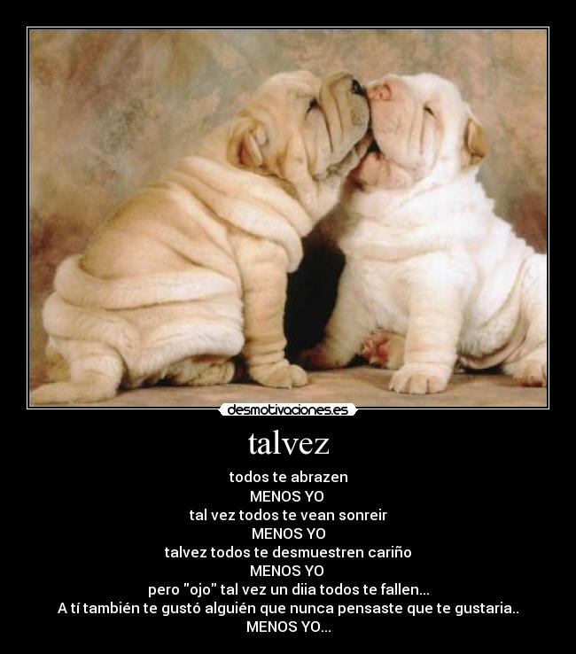 talvez - todos te abrazen
MENOS YO
tal vez todos te vean sonreir
MENOS YO
talvez todos te desmuestren cariño
MENOS YO
pero ojo tal vez un diia todos te fallen...
A tí también te gustó alguién que nunca pensaste que te gustaria..
MENOS YO...