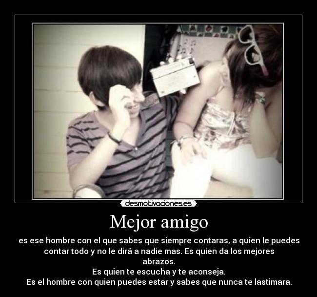 Mejor amigo - es ese hombre con el que sabes que siempre contaras, a quien le puedes
contar todo y no le dirá a nadie mas. Es quien da los mejores
abrazos.
Es quien te escucha y te aconseja.
Es el hombre con quien puedes estar y sabes que nunca te lastimara.