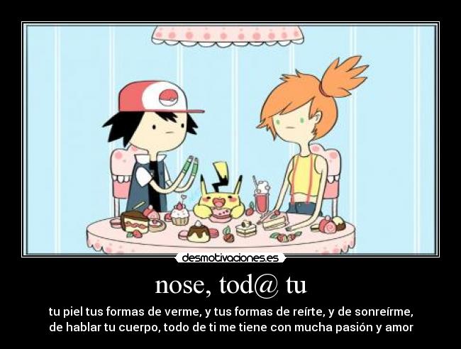 nose, tod@ tu - tu piel tus formas de verme, y tus formas de reírte, y de sonreírme,
de hablar tu cuerpo, todo de ti me tiene con mucha pasión y amor