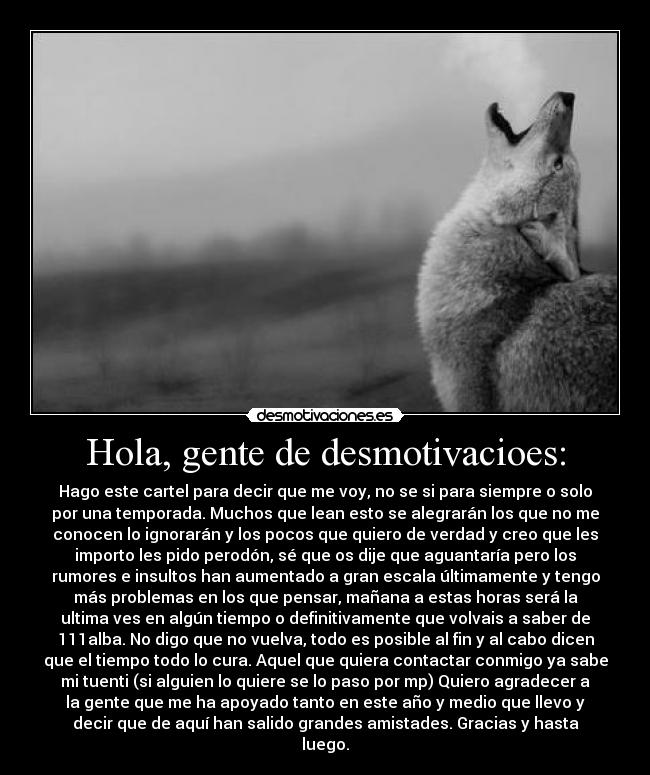 Hola, gente de desmotivacioes: - Hago este cartel para decir que me voy, no se si para siempre o solo
por una temporada. Muchos que lean esto se alegrarán los que no me
conocen lo ignorarán y los pocos que quiero de verdad y creo que les
importo les pido perodón, sé que os dije que aguantaría pero los
rumores e insultos han aumentado a gran escala últimamente y tengo
más problemas en los que pensar, mañana a estas horas será la
ultima ves en algún tiempo o definitivamente que volvais a saber de
111alba. No digo que no vuelva, todo es posible al fin y al cabo dicen
que el tiempo todo lo cura. Aquel que quiera contactar conmigo ya sabe
mi tuenti (si alguien lo quiere se lo paso por mp) Quiero agradecer a
la gente que me ha apoyado tanto en este año y medio que llevo y
decir que de aquí han salido grandes amistades. Gracias y hasta
luego.