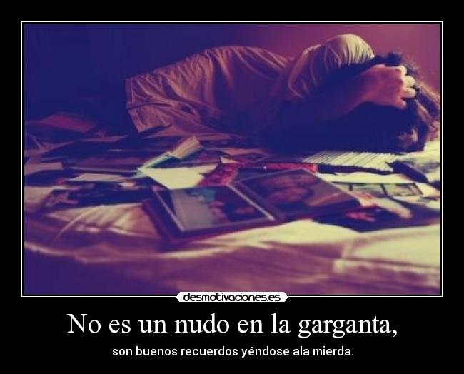 No es un nudo en la garganta, - son buenos recuerdos yéndose ala mierda.