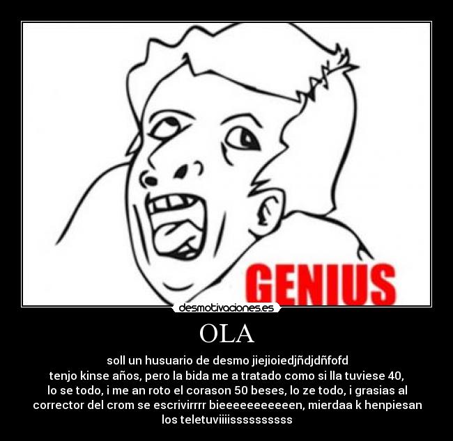 OLA - soll un husuario de desmo jiejioiedjñdjdñfofd
tenjo kinse años, pero la bida me a tratado como si lla tuviese 40,
lo se todo, i me an roto el corason 50 beses, lo ze todo, i grasias al
corrector del crom se escrivirrrr bieeeeeeeeeeen, mierdaa k henpiesan
los teletuviiiissssssssss