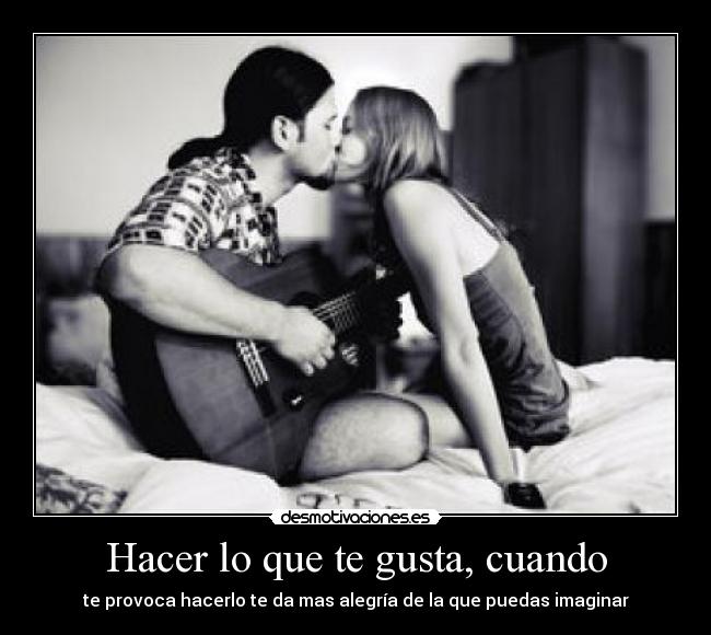 Hacer lo que te gusta, cuando - te provoca hacerlo te da mas alegría de la que puedas imaginar
