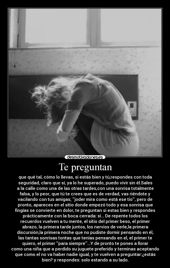 Te preguntan - que qué tal, cómo lo llevas, si estás bien y tú,respondes con toda
seguridad, claro que sí, ya lo he superado, puedo vivir sin él.Sales
a la calle como una de las otras tardes,con una sonrisa totalmente
falsa, y lo peor, que tú te crees que es de verdad, vas riéndote y
vacilando con tus amigas; joder mira como está ese tio, pero de
pronto, apareces en el sitio donde empezó todo y esa sonrisa que
fingías se convierte en dolor, te preguntan si estas bien y respondes
prácticamente con la boca cerrada: sí... De repente todos los
recuerdos vuelven a tu mente, el sitio del primer beso, el primer
abrazo, la primera tarde juntos, los nervios de verle,la primera
discursión,la primera noche que no pudiste dormir pensando en él,
las tantas sonrisas tontas que tenías pensando en el, el primer te
quiero, el primer para siempre...Y de pronto te pones a llorar
como una niña que a perdido su juguete preferido y terminas aceptando
que como el no va haber nadie igual, y te vuelven a preguntar:¿estás
bien? y respondes: solo estando a su lado.