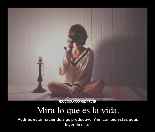 Mira lo que es la vida. - Podrías estar haciendo algo productivo. Y en cambio estas aquí, leyendo esto.
