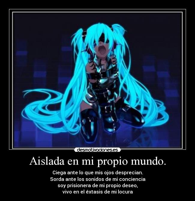 Aislada en mi propio mundo. - Ciega ante lo que mis ojos desprecian.
Sorda ante los sonidos de mi conciencia
soy prisionera de mi propio deseo,
vivo en el éxtasis de mi locura