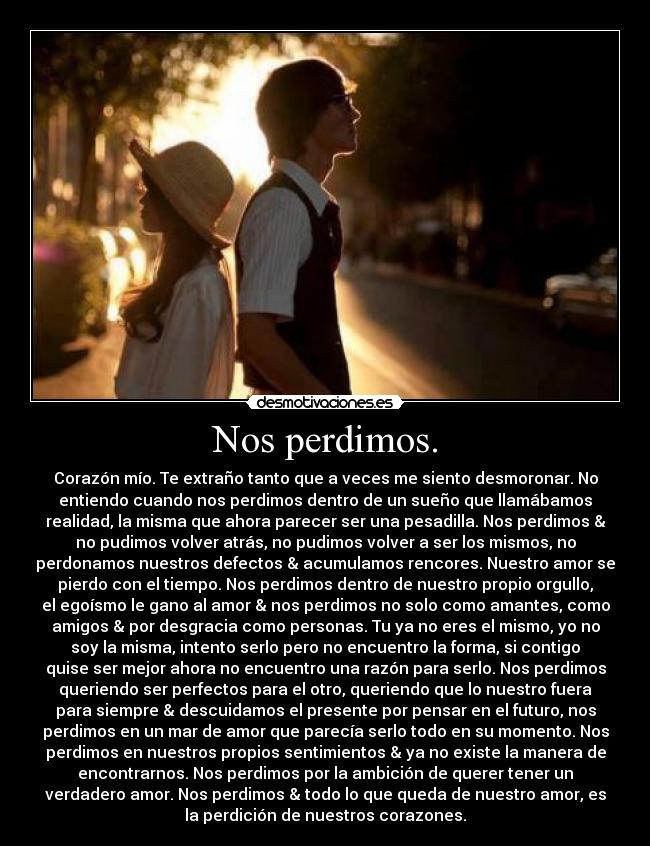 Nos perdimos. - Corazón mío. Te extraño tanto que a veces me siento desmoronar. No
entiendo cuando nos perdimos dentro de un sueño que llamábamos
realidad, la misma que ahora parecer ser una pesadilla. Nos perdimos &
no pudimos volver atrás, no pudimos volver a ser los mismos, no
perdonamos nuestros defectos & acumulamos rencores. Nuestro amor se
pierdo con el tiempo. Nos perdimos dentro de nuestro propio orgullo,
el egoísmo le gano al amor & nos perdimos no solo como amantes, como
amigos & por desgracia como personas. Tu ya no eres el mismo, yo no
soy la misma, intento serlo pero no encuentro la forma, si contigo
quise ser mejor ahora no encuentro una razón para serlo. Nos perdimos
queriendo ser perfectos para el otro, queriendo que lo nuestro fuera
para siempre & descuidamos el presente por pensar en el futuro, nos
perdimos en un mar de amor que parecía serlo todo en su momento. Nos
perdimos en nuestros propios sentimientos & ya no existe la manera de
encontrarnos. Nos perdimos por la ambición de querer tener un
verdadero amor. Nos perdimos & todo lo que queda de nuestro amor, es
la perdición de nuestros corazones.