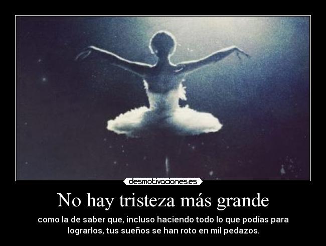 No hay tristeza más grande - como la de saber que, incluso haciendo todo lo que podías para
lograrlos, tus sueños se han roto en mil pedazos.