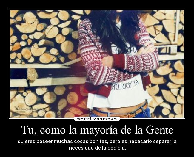 Tu, como la mayoría de la Gente - quieres poseer muchas cosas bonitas, pero es necesario separar la
necesidad de la codicia.