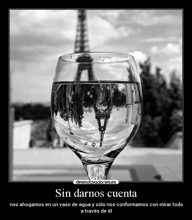 Sin darnos cuenta - nos ahogamos en un vaso de agua y sólo nos conformamos con mirar todo
a través de él