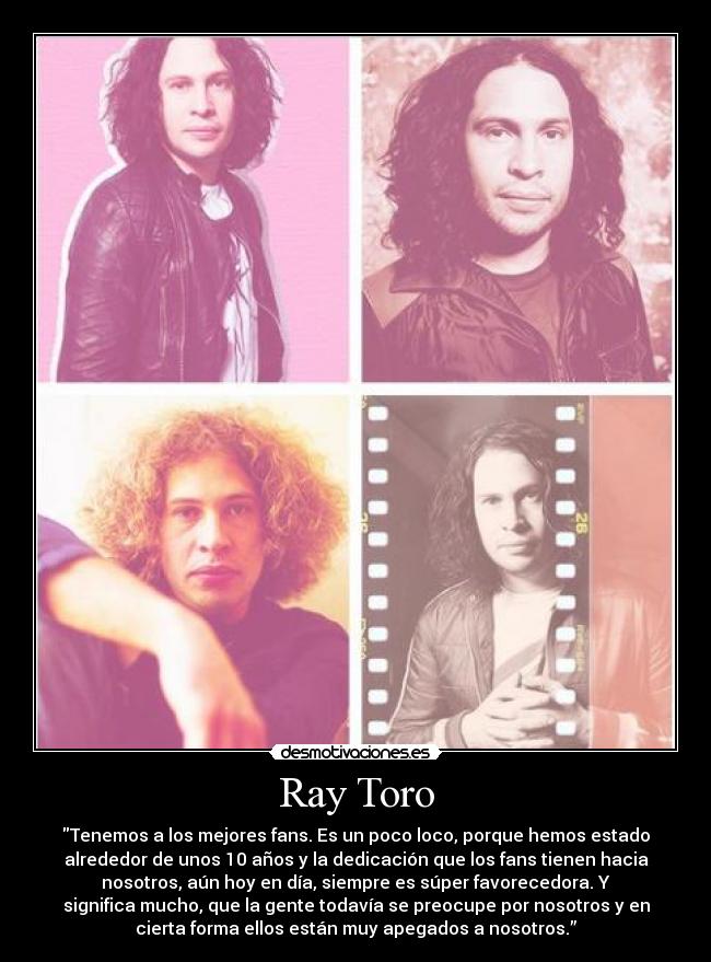 Ray Toro - Tenemos a los mejores fans. Es un poco loco, porque hemos estado
alrededor de unos 10 años y la dedicación que los fans tienen hacia
nosotros, aún hoy en día, siempre es súper favorecedora. Y
significa mucho, que la gente todavía se preocupe por nosotros y en
cierta forma ellos están muy apegados a nosotros.”