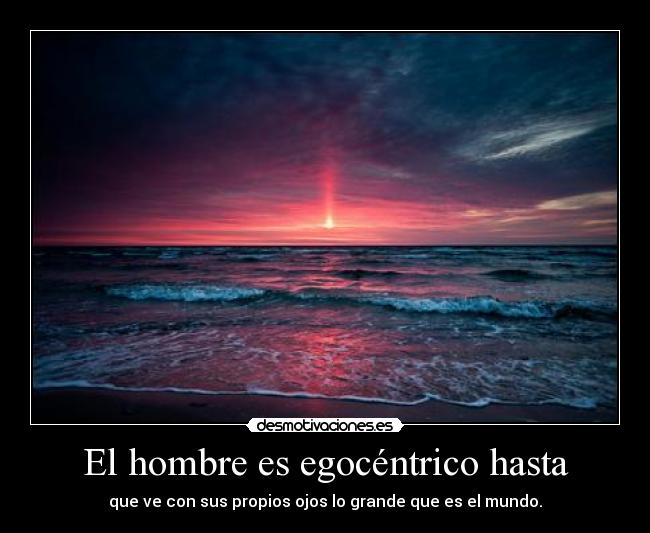 El hombre es egocéntrico hasta - que ve con sus propios ojos lo grande que es el mundo.
