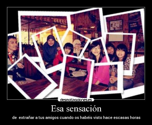 Esa sensación - de  extrañar a tus amigos cuando os habéis visto hace escasas horas