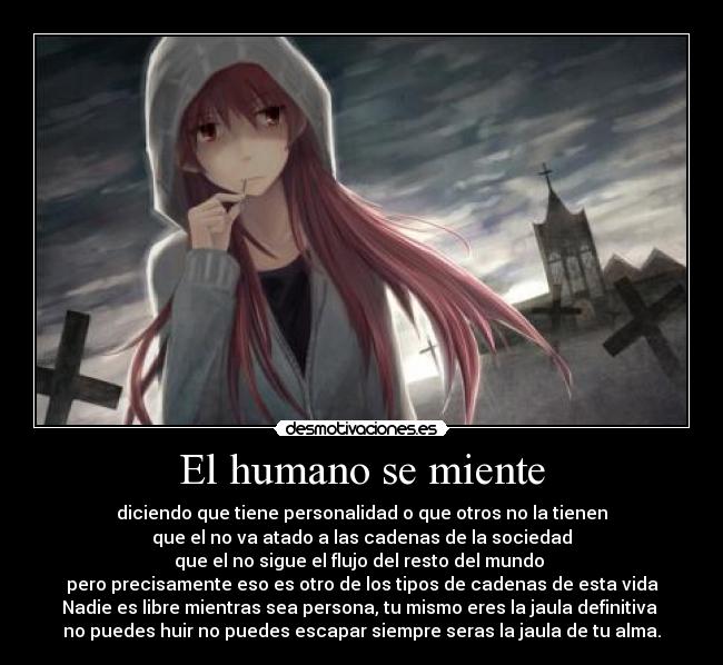 El humano se miente - diciendo que tiene personalidad o que otros no la tienen
que el no va atado a las cadenas de la sociedad
que el no sigue el flujo del resto del mundo 
pero precisamente eso es otro de los tipos de cadenas de esta vida
Nadie es libre mientras sea persona, tu mismo eres la jaula definitiva 
no puedes huir no puedes escapar siempre seras la jaula de tu alma.