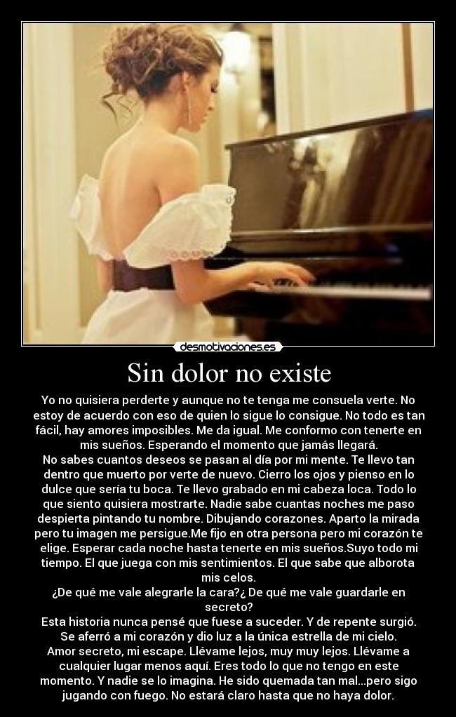Sin dolor no existe - Yo no quisiera perderte y aunque no te tenga me consuela verte. No
estoy de acuerdo con eso de quien lo sigue lo consigue. No todo es tan
fácil, hay amores imposibles. Me da igual. Me conformo con tenerte en
mis sueños. Esperando el momento que jamás llegará.
No sabes cuantos deseos se pasan al día por mi mente. Te llevo tan
dentro que muerto por verte de nuevo. Cierro los ojos y pienso en lo
dulce que sería tu boca. Te llevo grabado en mi cabeza loca. Todo lo
que siento quisiera mostrarte. Nadie sabe cuantas noches me paso
despierta pintando tu nombre. Dibujando corazones. Aparto la mirada
pero tu imagen me persigue.Me fijo en otra persona pero mi corazón te
elige. Esperar cada noche hasta tenerte en mis sueños.Suyo todo mi
tiempo. El que juega con mis sentimientos. El que sabe que alborota
mis celos.
¿De qué me vale alegrarle la cara?¿ De qué me vale guardarle en
secreto?
Esta historia nunca pensé que fuese a suceder. Y de repente surgió.
Se aferró a mi corazón y dio luz a la única estrella de mi cielo.
Amor secreto, mi escape. Llévame lejos, muy muy lejos. Llévame a
cualquier lugar menos aquí. Eres todo lo que no tengo en este
momento. Y nadie se lo imagina. He sido quemada tan mal...pero sigo
jugando con fuego. No estará claro hasta que no haya dolor.