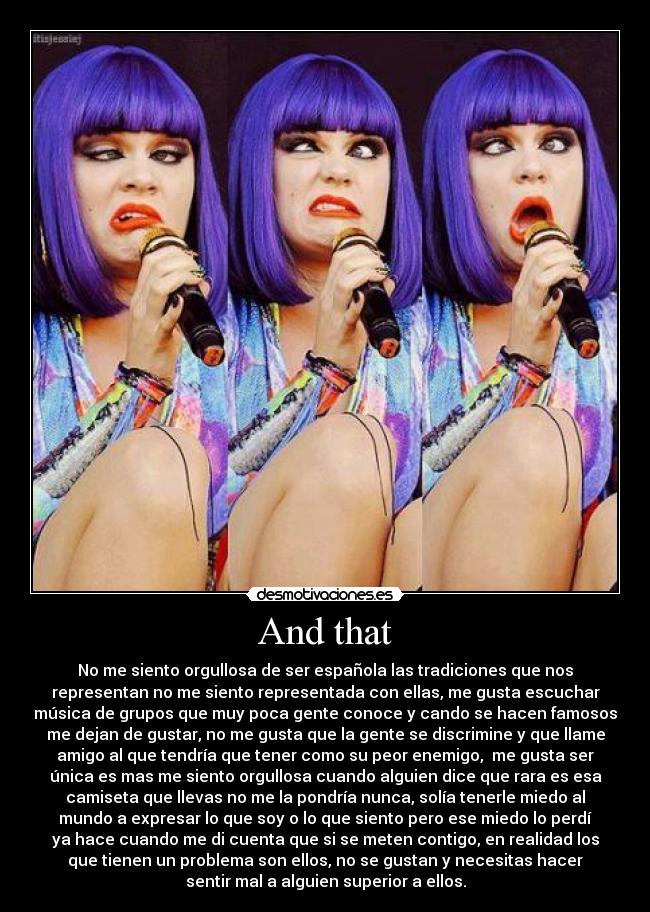 And that - No me siento orgullosa de ser española las tradiciones que nos
representan no me siento representada con ellas, me gusta escuchar
música de grupos que muy poca gente conoce y cando se hacen famosos
me dejan de gustar, no me gusta que la gente se discrimine y que llame
amigo al que tendría que tener como su peor enemigo, me gusta ser
única es mas me siento orgullosa cuando alguien dice que rara es esa
camiseta que llevas no me la pondría nunca, solía tenerle miedo al
mundo a expresar lo que soy o lo que siento pero ese miedo lo perdí
ya hace cuando me di cuenta que si se meten contigo, en realidad los
que tienen un problema son ellos, no se gustan y necesitas hacer
sentir mal a alguien superior a ellos.