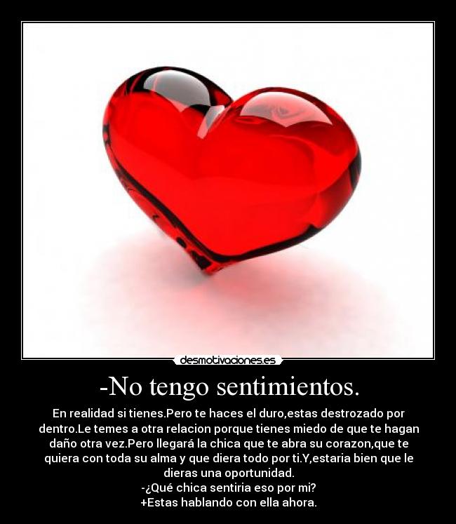 -No tengo sentimientos. - En realidad si tienes.Pero te haces el duro,estas destrozado por
dentro.Le temes a otra relacion porque tienes miedo de que te hagan
daño otra vez.Pero llegará la chica que te abra su corazon,que te
quiera con toda su alma y que diera todo por ti.Y,estaria bien que le
dieras una oportunidad.
-¿Qué chica sentiria eso por mi?
+Estas hablando con ella ahora.