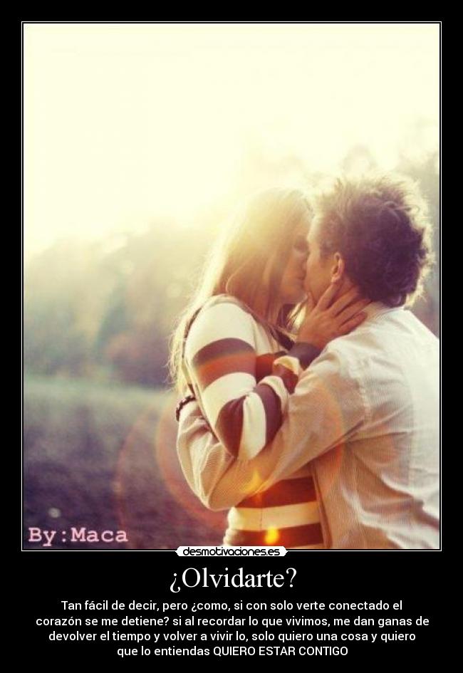 ¿Olvidarte? - Tan fácil de decir, pero ¿como, si con solo verte conectado el
corazón se me detiene? si al recordar lo que vivimos, me dan ganas de
devolver el tiempo y volver a vivir lo, solo quiero una cosa y quiero
que lo entiendas QUIERO ESTAR CONTIGO