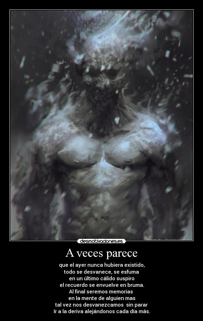 A veces parece - que el ayer nunca hubiera existido,
todo se desvanece, se esfuma
en un último cálido suspiro
el recuerdo se envuelve en bruma.
Al final seremos memorias
en la mente de alguien mas
tal vez nos desvanezcamos sin parar
Ir a la deriva alejándonos cada día más.