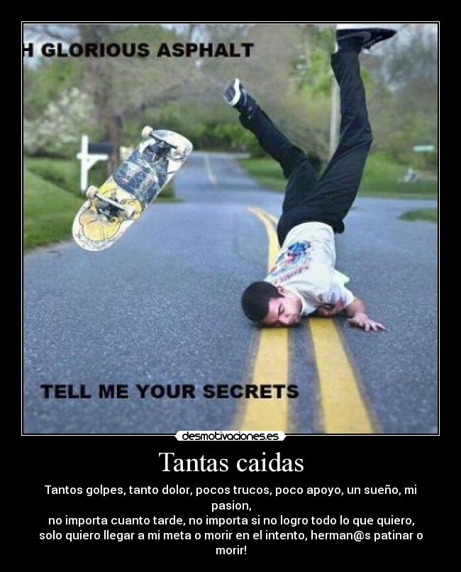 Tantas caidas - Tantos golpes, tanto dolor, pocos trucos, poco apoyo, un sueño, mi
pasion,
no importa cuanto tarde, no importa si no logro todo lo que quiero,
solo quiero llegar a mi meta o morir en el intento, herman@s patinar o
morir!