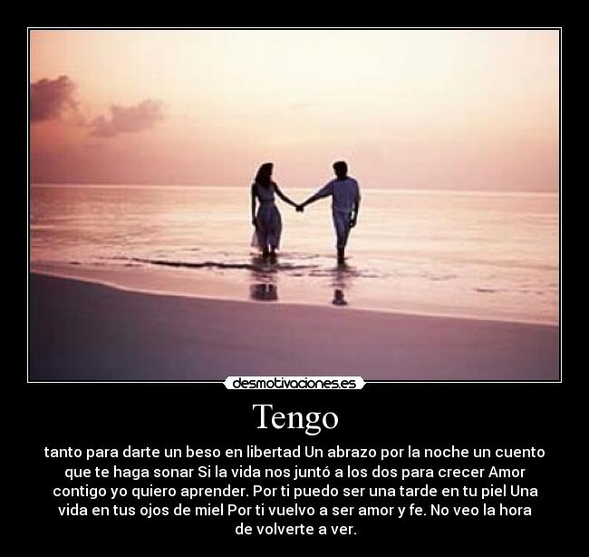 Tengo - tanto para darte un beso en libertad Un abrazo por la noche un cuento
que te haga sonar Si la vida nos juntó a los dos para crecer Amor
contigo yo quiero aprender. Por ti puedo ser una tarde en tu piel Una
vida en tus ojos de miel Por ti vuelvo a ser amor y fe. No veo la hora
de volverte a ver.
