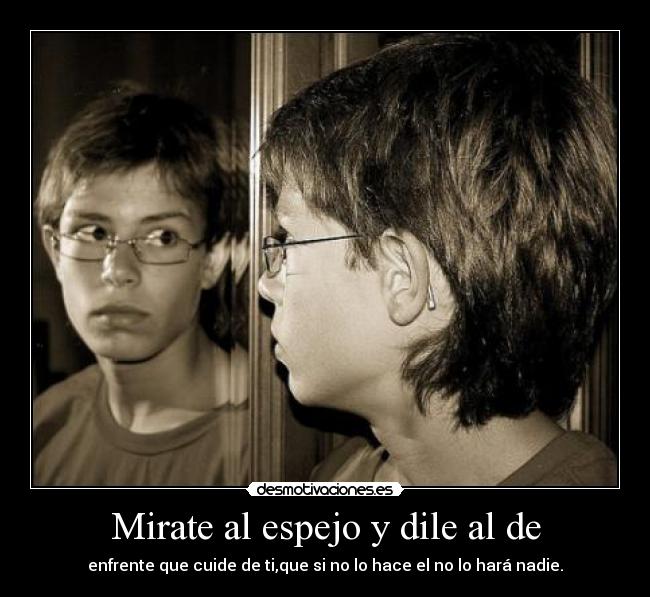 Mirate al espejo y dile al de - enfrente que cuide de ti,que si no lo hace el no lo hará nadie.