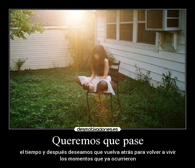 Queremos que pase - el tiempo y después deseamos que vuelva atrás para volver a vivir
los momentos que ya ocurrieron