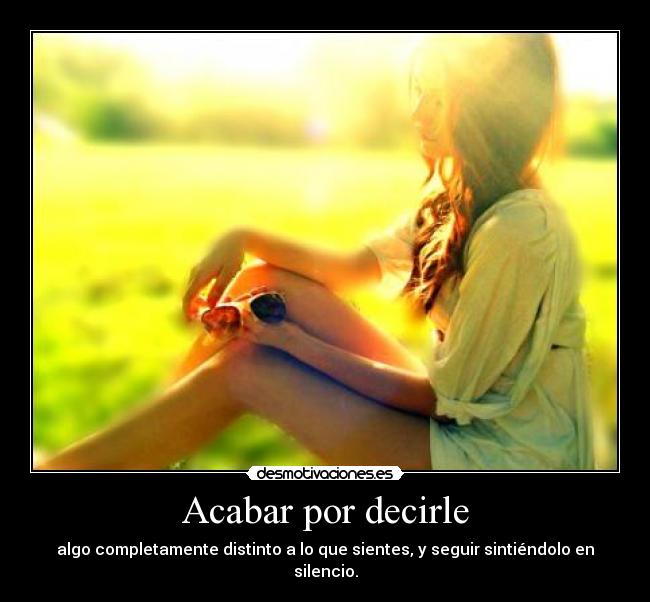 Acabar por decirle - algo completamente distinto a lo que sientes, y seguir sintiéndolo en silencio.