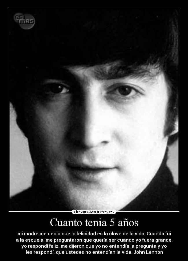 Cuanto tenia 5 años - mi madre me decía que la felicidad es la clave de la vida. Cuando fui
a la escuela, me preguntaron que quería ser cuando yo fuera grande,
yo respondí feliz. me dijeron que yo no entendía la pregunta y yo
les respondí, que ustedes no entendían la vida. John Lennon