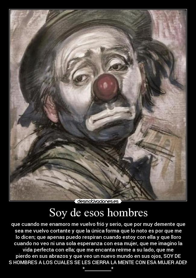 Soy de esos hombres - que cuando me enamoro me vuelvo frió y serio, que por muy demente que
sea me vuelvo cortante y que la única forma que lo noto es por que me
lo dicen; que apenas puedo respiran cuando estoy con ella y que lloro
cuando no veo ni una sola esperanza con esa mujer, que me imagino la
vida perfecta con ella; que me encanta reírme a su lado, que me
pierdo en sus abrazos y que veo un nuevo mundo en sus ojos, SOY DE
ESOS HOMBRES A LOS CUALES SE LES CIERRA LA MENTE CON ESA MUJER ADENTRO
*___________*